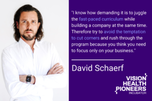 Insights from mentor David Schaerf "I know how demanding it is to juggle the fast-paced curriculum while building a company at the same time. Therefore try to avoid the temptation to cut corners and rush through the program because you think you need to focus only on your business. Instead, really make an effort to immerse yourself into the program and make full use of the mentor network as this will benefit your company long term."